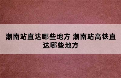 潮南站直达哪些地方 潮南站高铁直达哪些地方